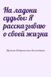 Мухина-Петринская Валентина - На ладони судьбы: Я рассказываю о своей жизни