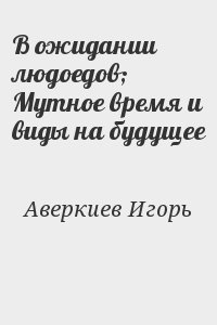Аверкиев Игорь - В ожидании людоедов; Мутное время и виды на будущее
