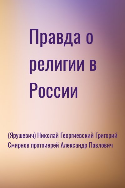 (Ярушевич) Николай, Георгиевский Григорий, Смирнов протоиерей Александр Павлович - Правда о религии в России