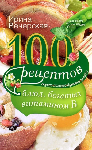 Вечерская Ирина - 100 рецептов блюд, богатых витамином B. Вкусно, полезно, душевно, целебно