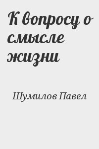 Шумилов Павел - К вопросу о смысле жизни