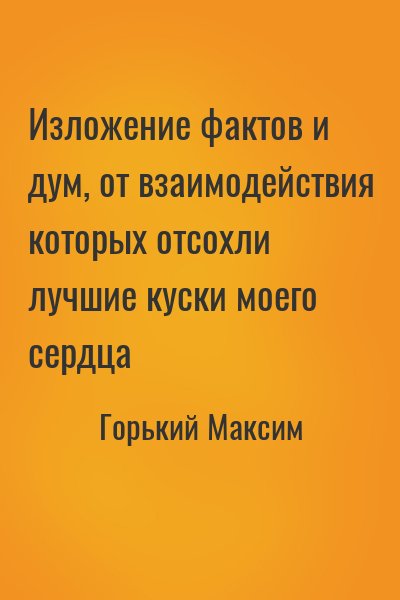 Горький Максим - Изложение фактов и дум, от взаимодействия которых отсохли лучшие куски моего сердца