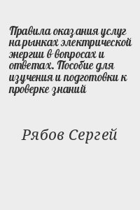 Рябов Сергей - Правила оказания услуг на рынках электрической энергии в вопросах и ответах. Пособие для изучения и подготовки к проверке знаний