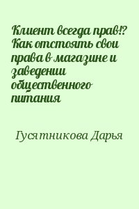 Гусятникова Дарья - Клиент всегда прав!? Как отстоять свои права в магазине и заведении общественного питания