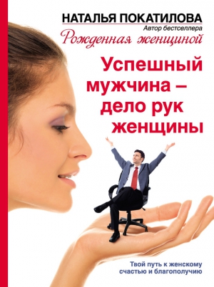 Покатилова Наталья - Успешный мужчина – дело рук женщины. Твой путь к женскому счастью и благополучию