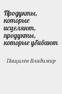 Пищалев Владимир - Продукты, которые исцеляют, продукты, которые убивают