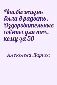 Алексеева Лариса - Чтобы жизнь была в радость. Оздоровительные советы для тех, кому за 50