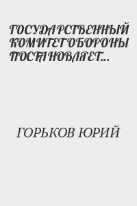 ГОРЬКОВ ЮРИЙ - ГОСУДАРСТВЕННЫЙ КОМИТЕТ ОБОРОНЫ ПОСТАНОВЛЯЕТ...