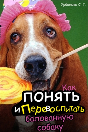 Урбанова Светлана - Как понять и перевоспитать балованную собаку