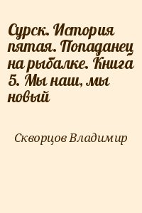 Скворцов Владимир - Сурск. История пятая. Попаданец на рыбалке. Книга 5. Мы наш, мы новый