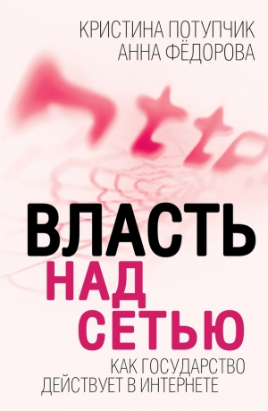 Фёдорова Анна, Потупчик Кристина - Власть над Сетью. Как государство действует в Интернете