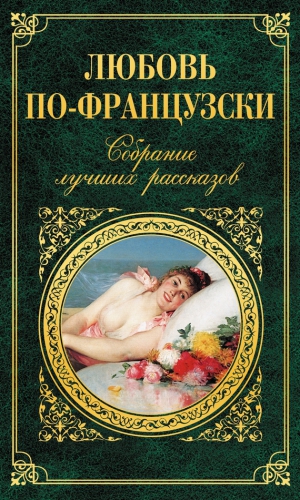Франс Анатоль, де Труа Никола, де Бальзак Оноре, Санд Жорж, Мериме Проспер, де Мопассан Ги, Вилье де Лиль-Адан Огюст, Нодье Шарль, де Ренье Анри, Золя Эмиль, Доде Альфонс, Готье Теофиль, Стендаль Анри-Мари, де Мюссе Альфред, Флобер Гюстав, Аполлинер Гийом - Любовь по-французски