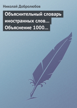 Добролюбов Николай - Объяснительный словарь иностранных слов… Объяснение 1000 иностранных слов, употребляющихся в русском языке… Краткий политико-экономический словарь