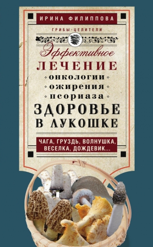 Филиппова Ирина - Здоровье в лукошке. Эффективное лечение онкологии, ожирения, псориаза. Чага, груздь, волнушка, веселка, дождевик…