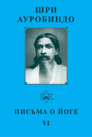 Ауробиндо Шри - Шри Ауробиндо. Письма о Йоге – VI