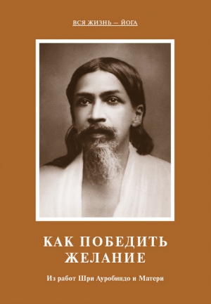 Мать, Ауробиндо Шри - Как победить желание. Из работ Шри Ауробиндо и Матери