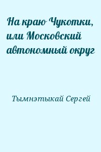 Тымнэтыкай Сергей - На краю Чукотки, или Московский автономный округ