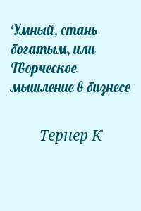 Тернер К - Умный, стань богатым, или Творческое мышление в бизнесе