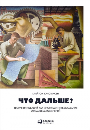 Рот Эрик, Кристенсен Клейтон, Энтони Скотт - Что дальше? Теория инноваций как инструмент предсказания отраслевых изменений