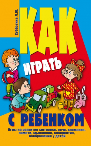 Субботина Лариса - Как играть с ребенком . Игры на развитие моторики, речи, внимания, памяти, мышления, восприятия, воображения у детей от 3 до 10 лет