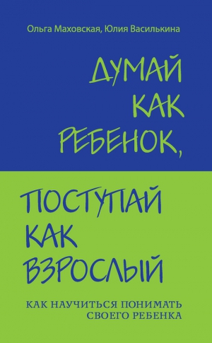 Маховская Ольга, Василькина Юлия - Думай как ребенок, поступай как взрослый. Как научиться понимать своего ребенка