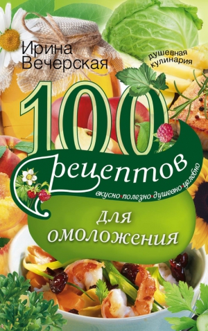 Вечерская Ирина - 100 рецептов для омоложения. Вкусно, полезно, душевно, целебно