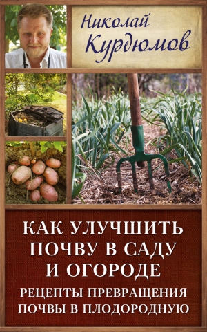 Курдюмов Николай - Как улучшить почву в саду и огороде. Рецепты превращения почвы в плодородную