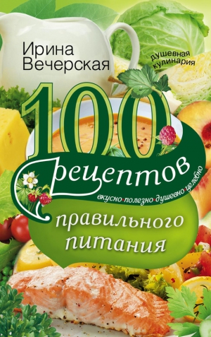 Вечерская Ирина - 100 рецептов правильного питания. Вкусно, полезно, душевно, целебно