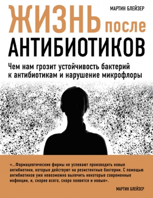 Блейзер Мартин - Жизнь после антибиотиков. Чем нам грозит устойчивость бактерий к антибиотикам и нарушение микрофлоры