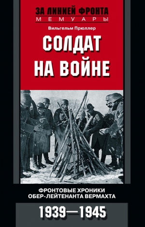 Прюллер Вильгельм - Солдат на войне. Фронтовые хроники обер-лейтенанта вермахта. 1939 – 1945