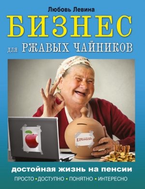 Левина Любовь - Бизнес для ржавых чайников. Достойная жизнь на пенсии