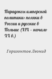 Горизонтов Леонид - Парадоксы имперской политики: поляки в России и русские в Польше (XIX — начало XX в.)