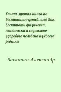 Васютин Александр - Самая лучшая книга по воспитанию детей, или Как воспитать физически, психически и социально здорового человека из своего ребенка