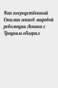  - Как посредственный Сталин гениев мировой революции Ленина с Троцким обыграл