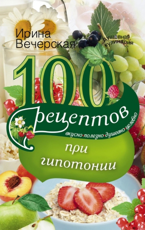 Вечерская Ирина - 100 рецептов при гипотонии. Вкусно, полезно, душевно, целебно