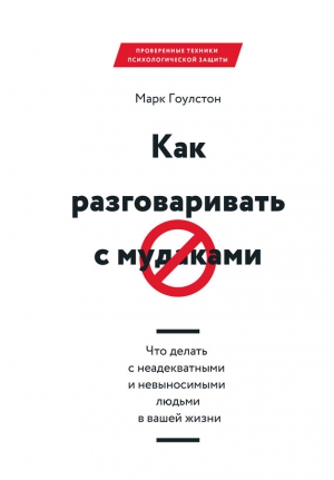 Гоулстон Марк - Как разговаривать с м*даками. Что делать с неадекватными и невыносимыми людьми в вашей жизни