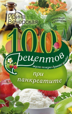 Вечерская Ирина - 100 рецептов при панкреатите. Вкусно, полезно, душевно, целебно