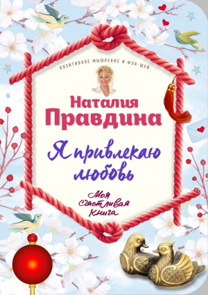 Правдина Наталья - Я привлекаю любовь. Новый эффективный метод создания гармоничной и радостной жизни для себя и своих близких