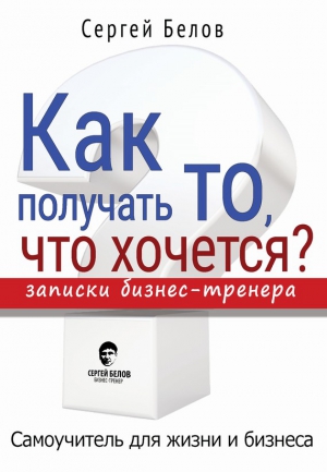 Белов Сергей - Как получать то, что хочется? Записки бизнес-тренера