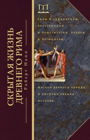 Напп Роберт - Скрытая жизнь Древнего Рима. Рабы и гладиаторы, преступники и проститутки, плебеи и легионеры… Жители Вечного города, о которых забыла история