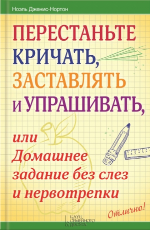 Дженис-Нортон Ноэль - Перестаньте кричать, заставлять и упрашивать, или Домашнее задание без слез и нервотрепки