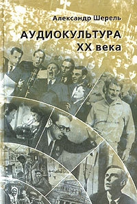 Шерель Александр - Аудиокультура XX века. История, эстетические закономерности, особенности влияния на аудиторию. Очерки