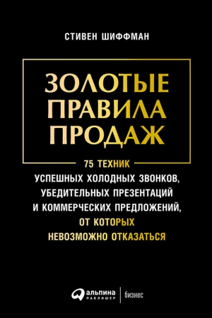 Шиффман Стивен - Золотые правила продаж: 75 техник успешных холодных звонков, убедительных презентаций и коммерческих предложений, от которых невозможно отказаться