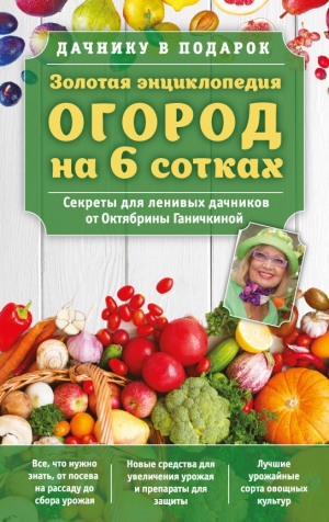 Ганичкин Александр, Ганичкина Октябрина - Золотая энциклопедия. Огород на 6 сотках. Секреты для ленивых дачников от Октябрины Ганичкиной