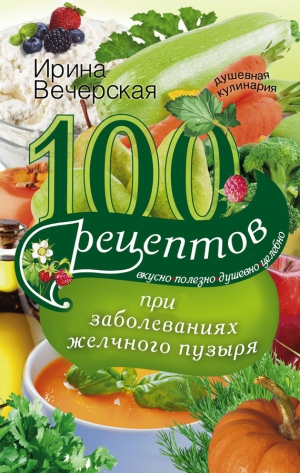 Вечерская Ирина - 100 рецептов при заболеваниях желчного пузыря. Вкусно, полезно, душевно, целебно