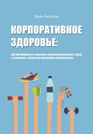 Рыбаков Иван - Корпоративное здоровье: как мотивировать, повышать производительность труда и экономить, используя программы благополучия