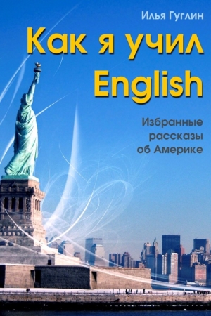 Гуглин Илья - Как я учил English. Избранные рассказы об Америке