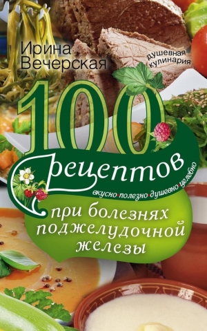 Вечерская Ирина - 100 рецептов при болезнях поджелудочной железы. Вкусно, полезно, душевно, целебно