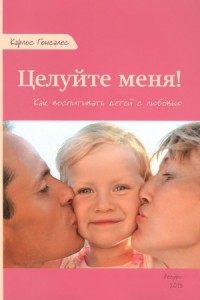 Целуйте меня! Как воспитывать детей с любовью