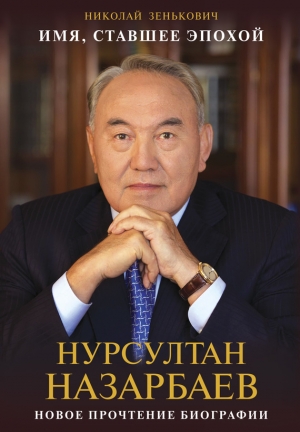 Зенькович Николай - Имя, ставшее эпохой. Нурсултан Назарбаев: новое прочтение биографии